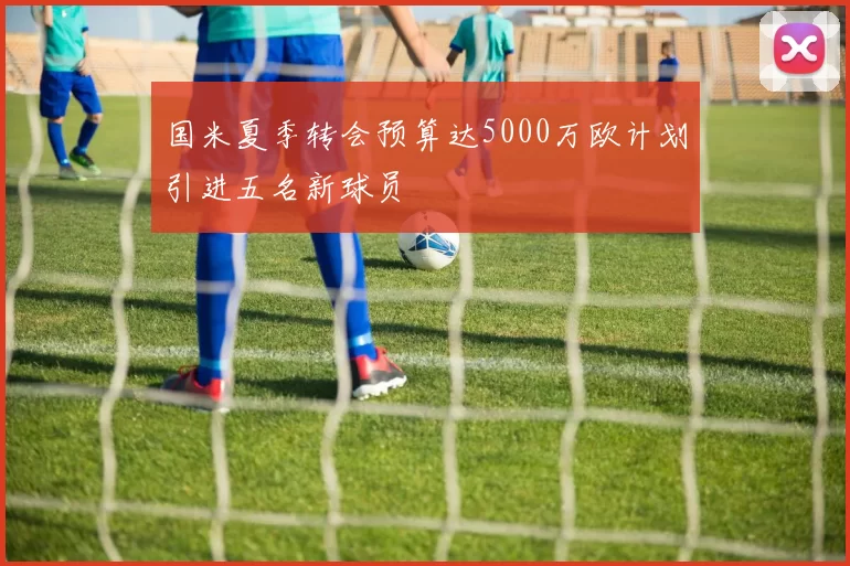 国米夏季转会预算达5000万欧计划引进五名新球员
