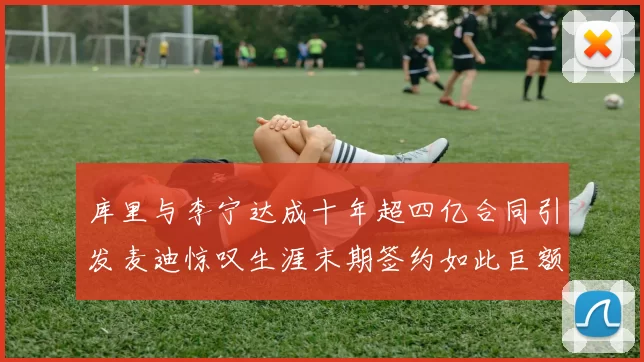 库里与李宁达成十年超四亿合同引发麦迪惊叹生涯末期签约如此巨额前所未闻