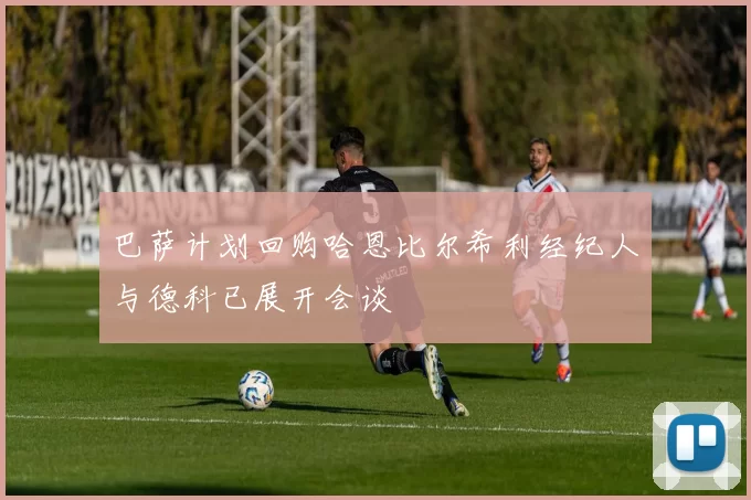 巴萨计划回购哈恩比尔希利经纪人与德科已展开会谈