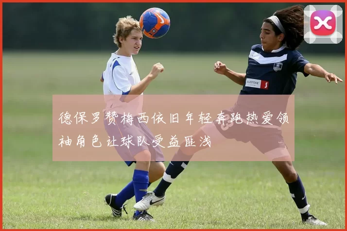 德保罗赞梅西依旧年轻奔跑热爱领袖角色让球队受益匪浅