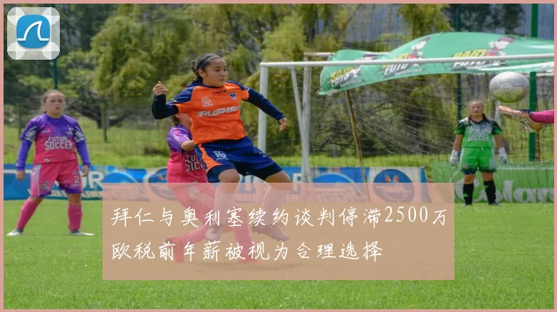 拜仁与奥利塞续约谈判停滞2500万欧税前年薪被视为合理选择
