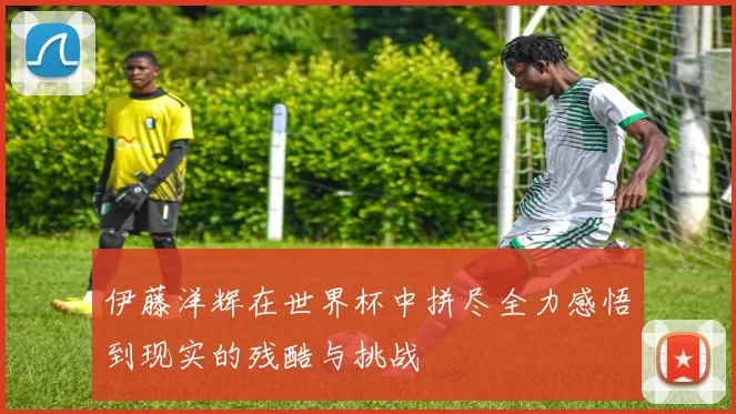 伊藤洋辉在世界杯中拼尽全力感悟到现实的残酷与挑战