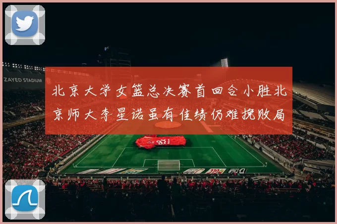 北京大学女篮总决赛首回合小胜北京师大李星诺虽有佳绩仍难挽败局