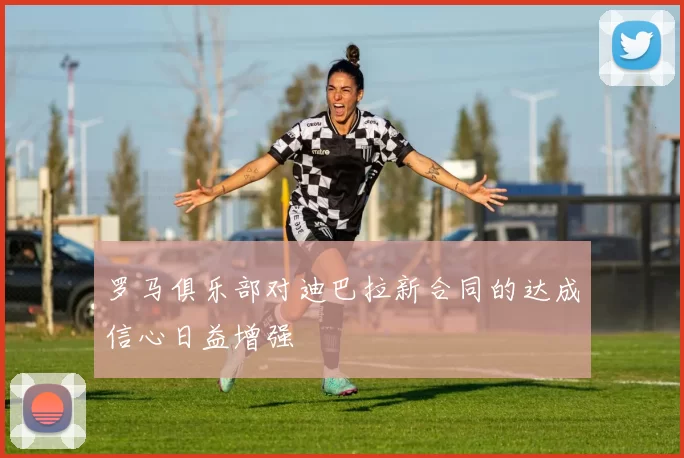 罗马俱乐部对迪巴拉新合同的达成信心日益增强