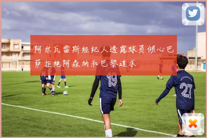 阿尔瓦雷斯经纪人透露球员倾心巴萨拒绝阿森纳和巴黎追求