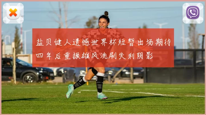 盐贝健人遗憾世界杯短暂出场期待四年后重振雄风洗刷失利阴影