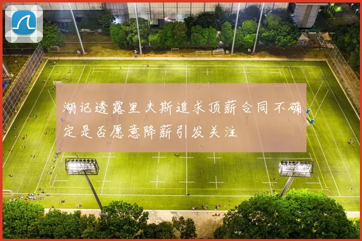 湖记透露里夫斯追求顶薪合同不确定是否愿意降薪引发关注