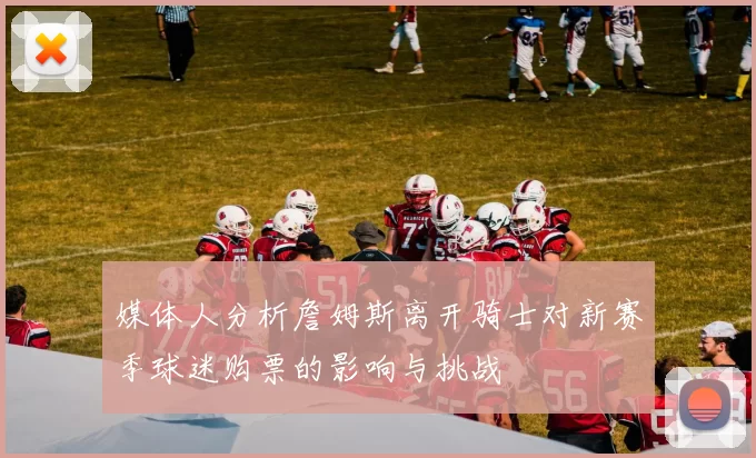 媒体人分析詹姆斯离开骑士对新赛季球迷购票的影响与挑战
