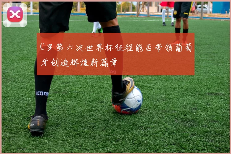 C罗第六次世界杯征程能否带领葡萄牙创造辉煌新篇章