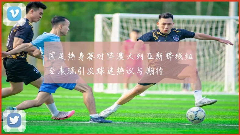 国足热身赛对阵澳大利亚新锋线组合表现引发球迷热议与期待