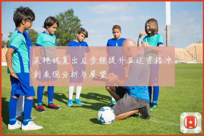 吴艳妮复出后步频提升亚运资格冲刺表现分析与展望